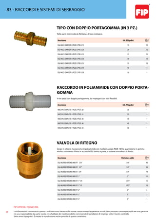 FIP ARTICOLI TECNICI SRL
26 Le informazioni contenute in questo catalistino sono basate sulle nostre conoscenze ed esperienze attuali. Non possono comunque implicare una garanzia
nè una responsabilità da parte nostra circa l’utilizzo dei nostri prodotti, non essendo le condizioni di impiego sotto il nostro controllo.
Salvo errori tipografici. É vietata la riproduzione anche parziale di questo catalistino.
83 - RACCORDI E SISTEMI DI SERRAGGIO
TIPO CON DOPPIO PORTAGOMMA (IN 3 PZ.)
Nella parte intermedia la filettatura è tipo enologico.
Descrizione D.N. PTG pollici
EGL-RACC. COMPLETO 3 PEZZI 2 PTG D. 15 15 12
EGL-RACC. COMPLETO 3 PEZZI 2 PTG D. 20 20 12
EGL-RACC. COMPLETO 3 PEZZI 2 PTG D. 25 25 12
EGL-RACC. COMPLETO 3 PEZZI 2 PTG D. 30 30 10
EGL-RACC. COMPLETO 3 PEZZI 2 PTG D. 35 35 10
EGL-RACC. COMPLETO 3 PEZZI 2 PTG D. 40 40 4
EGL-RACC. COMPLETO 3 PEZZI 2 PTG D. 50 50 1
RACCORDO IN POLIAMMIDE CON DOPPIO PORTA-
GOMMA
In tre pezzi con doppio portagomma, da impiegarsi con tubi flessibili.
Descrizione D.N. PTG pollici
RACC.NYL COMPLETO 3 PEZZI 2 PTG D. 20 20 1
RACC.NYL COMPLETO 3 PEZZI 2 PTG D. 25 25 1
RACC.NYL COMPLETO 3 PEZZI 2 PTG D. 30 30 1
RACC.NYL COMPLETO 3 PEZZI 2 PTG D. 40 40 1
RACC.NYL COMPLETO 3 PEZZI 2 PTG D. 50 50 1
VALVOLA DI RITEGNO
Corpo in ottone, meccanismo in poliammide con molla in acciaio INOX 18/8 e guarnizione in gomma
nitrilica. Avvitando il filtro in acciaio INOX, fornito a parte, si ottiene una valvola di fondo.
Descrizione Filettatura pollici
EGL-VALVOLE RITEGNO UNIV. FF 3/8” 3/8” 40
EGL-VALVOLE RITEGNO UNIV. FF 1/2” 1/2” 30
EGL-VALVOLE RITEGNO UNIV. FF 3/4” 3/4” 18
EGL-VALVOLE RITEGNO UNIV. FF 1” 1” 12
EGL-VALVOLE RITEGNO UNIV. FF 1”1/4 1.1/4” 12
EGL-VALVOLE RITEGNO UNIV. FF 1”1/2 1.1/2” 10
EGL-VALVOLE RITEGNO UNIV. FF 2” 2” 6
EGL-VALVOLE RITEGNO UNIV. FF 3” 3” 1
EGL-VALVOLE RITEGNO UNIV. FF 4” 4” 1
 
