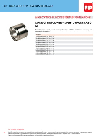 FIP ARTICOLI TECNICI SRL
28 Le informazioni contenute in questo catalistino sono basate sulle nostre conoscenze ed esperienze attuali. Non possono comunque implicare una garanzia
nè una responsabilità da parte nostra circa l’utilizzo dei nostri prodotti, non essendo le condizioni di impiego sotto il nostro controllo.
Salvo errori tipografici. É vietata la riproduzione anche parziale di questo catalistino.
83 - RACCORDI E SISTEMI DI SERRAGGIO
MANICOTTI DI GIUNZIONE PER TUBI VENTILAZIONE 
MANICOTTI DI GIUNZIONE PER TUBI VENTILAZIO-
NE
Manicotti in lamiera zincata, leggeri e poco ingombranti, con codoli lisci e sottili, idonei per la congiunzio-
ne di tubi per ventilazione.
Descrizione
RACC.MANIC.ZINC.XVENTILAZ.D. 80 H.41+41
RACC.MANIC.ZINC.XVENTILAZ.D. 100 H.41+41
RACC.MANIC.ZINC.XVENTILAZ.D. 125 H.41+41
RACC.MANIC.ZINC.XVENTILAZ.D. 140 H.41+41
RACC.MANIC.ZINC.XVENTILAZ.D. 150 H.41+41
RACC.MANIC.ZINC.XVENTILAZ.D. 160 H.41+41
RACC.MANIC.ZINC.XVENTILAZ.D. 180 H.41+41
RACC.MANIC.ZINC.XVENTILAZ.D. 200 H.41+41
RACC.MANIC.ZINC.XVENTILAZ.D. 224 H.41+41
RACC.MANIC.ZINC.XVENTILAZ.D. 250 H.41+41
 