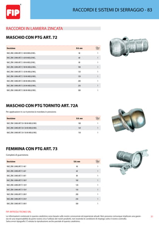 31
FIP ARTICOLI TECNICI SRL
Le informazioni contenute in questo catalistino sono basate sulle nostre conoscenze ed esperienze attuali. Non possono comunque implicare una garan-
zia nè una responsabilità da parte nostra circa l’utilizzo dei nostri prodotti, non essendo le condizioni di impiego sotto il nostro controllo.
Salvo errori tipografici. É vietata la riproduzione anche parziale di questo catalistino.
RACCORDI E SISTEMI DI SERRAGGIO - 83
RACCORDI IN LAMIERA ZINCATA 
MASCHIO CON PTG ART. 72
Descrizione D.N. mm
RACC.ZINC-CANN.ART.72 48 M ANELLO INCL. 48 1
RACC.ZINC-CANN.ART.72 60 M ANELLO INCL. 60 1
RACC.ZINC-CANN.ART.72 80 M ANELLO INCL. 80 1
RACC.ZINC-CANN.ART.72 100 M ANELLO INCL. 100 1
RACC.ZINC-CANN.ART.72 120 M ANELLO INCL. 120 1
RACC.ZINC-CANN.ART.72 150 M ANELLO INCL. 150 1
RACC.ZINC-CANN.ART.72 200 M ANELLO INCL. 200 1
RACC.ZINC-CANN.ART.72 250 M ANELLO INCL. 250 1
RACC.ZINC-CANN.ART.72 300 M ANELLO INCL. 300 1
MASCHIO CON PTG TORNITO ART. 72A
Per applicazioni in cui è prevista la mandata in pressione.
Descrizione D.N. mm
RACC.ZINC-CANN.ART.72A 100 M ANELLO INCL 100 1
RACC.ZINC-CANN.ART.72A 120 M ANELLO INCL 120 1
RACC.ZINC-CANN.ART.72A 150 M ANELLO INCL 150 1
FEMMINA CON PTG ART. 73
Completo di guarnizione.
Descrizione D.N. mm
RACC.ZINC-CANN.ART.73 48 F 48 1
RACC.ZINC-CANN.ART.73 60 F 60 1
RACC.ZINC-CANN.ART.73 80 F 80 1
RACC.ZINC-CANN.ART.73 100 F 100 1
RACC.ZINC-CANN.ART.73 120 F 120 1
RACC.ZINC-CANN.ART.73 150 F 150 1
RACC.ZINC-CANN.ART.73 200 F 200 1
RACC.ZINC-CANN.ART.73 250 F 250 1
RACC.ZINC-CANN.ART.73 300 F 300 1
 