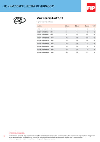 FIP ARTICOLI TECNICI SRL
36 Le informazioni contenute in questo catalistino sono basate sulle nostre conoscenze ed esperienze attuali. Non possono comunque implicare una garanzia
nè una responsabilità da parte nostra circa l’utilizzo dei nostri prodotti, non essendo le condizioni di impiego sotto il nostro controllo.
Salvo errori tipografici. É vietata la riproduzione anche parziale di questo catalistino.
83 - RACCORDI E SISTEMI DI SERRAGGIO
GUARNIZIONE ART. 44
In gomma con sezione tonda.
Descrizione D.N. mm D.I. mm Sez. mm
RACC.ZINC-GUARNIZIONI 50 ART.44 50 60 9,5 10
RACC.ZINC-GUARNIZIONI 60 ART.44 60 90 9,6 10
RACC.ZINC-GUARNIZIONI 80 ART.44 80 105 11,5 10
RACC.ZINC-GUARNIZIONI 100 ART.44 100 120 11,7 10
RACC.ZINC-GUARNIZIONI 120 ART.44 120 140 14,6 10
RACC.ZINC-GUARNIZIONI 150 ART.44 150 170 15 10
RACC.ZINC-GUARNIZIONI 200 ART.44 200 235 18 10
RACC.ZINC-GUARNIZIONI 250 ART.44 250 275 22 10
RACC.ZINC-GUARNIZIONI 300 ART.44 300 350 23,5 10
 
