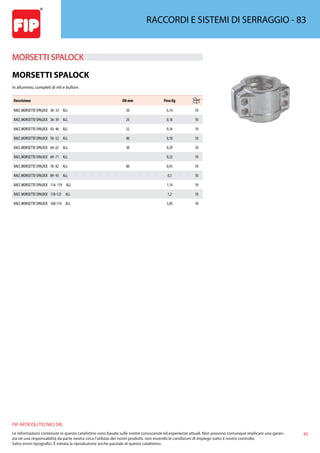 45
FIP ARTICOLI TECNICI SRL
Le informazioni contenute in questo catalistino sono basate sulle nostre conoscenze ed esperienze attuali. Non possono comunque implicare una garan-
zia nè una responsabilità da parte nostra circa l’utilizzo dei nostri prodotti, non essendo le condizioni di impiego sotto il nostro controllo.
Salvo errori tipografici. É vietata la riproduzione anche parziale di questo catalistino.
RACCORDI E SISTEMI DI SERRAGGIO - 83
MORSETTI SPALOCK 
MORSETTI SPALOCK
In alluminio, completi di viti e bulloni
Descrizione DN mm Peso Kg
RACC.MORSETTO SPALOCK 30- 33 ALL 20 0,14 10
RACC.MORSETTO SPALOCK 36- 39 ALL 25 0,16 10
RACC.MORSETTO SPALOCK 43- 46 ALL 32 0,16 10
RACC.MORSETTO SPALOCK 50- 52 ALL 40 0,18 10
RACC.MORSETTO SPALOCK 64- 67 ALL 50 0,29 10
RACC.MORSETTO SPALOCK 69- 71 ALL 0,32 10
RACC.MORSETTO SPALOCK 78- 82 ALL 80 0,45 10
RACC.MORSETTO SPALOCK 89- 93 ALL 0,5 10
RACC.MORSETTO SPALOCK 114- 119 ALL 1,14 10
RACC.MORSETTO SPALOCK 118-123 ALL 1,2 10
RACC.MORSETTO SPALOCK 168-174 ALL 3,85 10
 