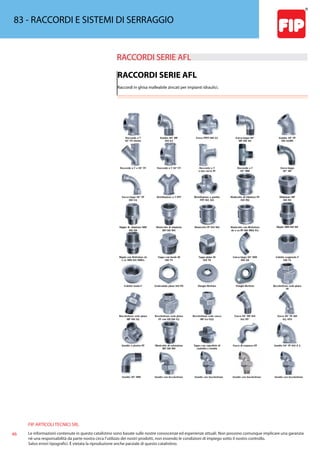 FIP ARTICOLI TECNICI SRL
46 Le informazioni contenute in questo catalistino sono basate sulle nostre conoscenze ed esperienze attuali. Non possono comunque implicare una garanzia
nè una responsabilità da parte nostra circa l’utilizzo dei nostri prodotti, non essendo le condizioni di impiego sotto il nostro controllo.
Salvo errori tipografici. É vietata la riproduzione anche parziale di questo catalistino.
83 - RACCORDI E SISTEMI DI SERRAGGIO
RACCORDI SERIE AFL 
RACCORDI SERIE AFL
Raccordi in ghisa malleabile zincati per impianti idraulici.
 