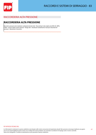 47
FIP ARTICOLI TECNICI SRL
Le informazioni contenute in questo catalistino sono basate sulle nostre conoscenze ed esperienze attuali. Non possono comunque implicare una garan-
zia nè una responsabilità da parte nostra circa l’utilizzo dei nostri prodotti, non essendo le condizioni di impiego sotto il nostro controllo.
Salvo errori tipografici. É vietata la riproduzione anche parziale di questo catalistino.
RACCORDI E SISTEMI DI SERRAGGIO - 83
RACCORDERIA ALTA PRESSIONE 
RACCORDERIA ALTA PRESSIONE
Raccordi a pressare serie standard, multispiral ed inter-lock - Raccordi per tubo rigido serie BSP, JIC, ORFS,
Collari - Innesti rapidi e giunti girevoli - Flange SAE - Distributori oleodinamici manuali, industriali ed
accessori - Manometri e accessori.
 