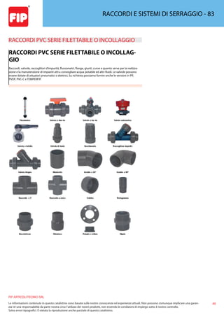 49
FIP ARTICOLI TECNICI SRL
Le informazioni contenute in questo catalistino sono basate sulle nostre conoscenze ed esperienze attuali. Non possono comunque implicare una garan-
zia nè una responsabilità da parte nostra circa l’utilizzo dei nostri prodotti, non essendo le condizioni di impiego sotto il nostro controllo.
Salvo errori tipografici. É vietata la riproduzione anche parziale di questo catalistino.
RACCORDI E SISTEMI DI SERRAGGIO - 83
RACCORDI PVC SERIE FILETTABILE O INCOLLAGGIO 
RACCORDI PVC SERIE FILETTABILE O INCOLLAG-
GIO
Raccordi, valvole, raccoglitori d’impurità, flussometri, flange, giunti, curve e quanto serve per la realizza-
zione e la manutenzione di impianti atti a convogliare acqua potabile ed altri fluidi. Le valvole possono
essere dotate di attuatori pneumatici o elettrici. Su richiesta possiamo fornire anche le versioni in PP,
PVDF, PVC-C e TEMPERFIP.
 