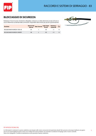5
FIP ARTICOLI TECNICI SRL
Le informazioni contenute in questo catalistino sono basate sulle nostre conoscenze ed esperienze attuali. Non possono comunque implicare una garan-
zia nè una responsabilità da parte nostra circa l’utilizzo dei nostri prodotti, non essendo le condizioni di impiego sotto il nostro controllo.
Salvo errori tipografici. É vietata la riproduzione anche parziale di questo catalistino.
RACCORDI E SISTEMI DI SERRAGGIO - 83
BLOCCAGGIO DI SICUREZZA
Realizzato in fune di acciaio. Facilmente collegabile, costituisce un valido deterrente al colpo di frusta in
caso di sfilamento accidentale delle connessioni. Disponibile nelle versioni per piccoli e grandi diametri.
Descrizione
Diam.Est. Max
tubo mm
Diam. Fune mm
Lungh. Ingom-
bro mm
Resistenza a
trazione KN
RACC.BLOCCAGGIO DI SICUREZZA X TUBI 80 80 3 550 5 10
RACC.BLOCCAGGIO DI SICUREZZA X CONCRETE 180 6 950 15 10
 
