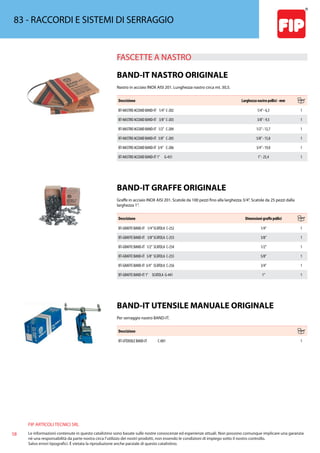 FIP ARTICOLI TECNICI SRL
58 Le informazioni contenute in questo catalistino sono basate sulle nostre conoscenze ed esperienze attuali. Non possono comunque implicare una garanzia
nè una responsabilità da parte nostra circa l’utilizzo dei nostri prodotti, non essendo le condizioni di impiego sotto il nostro controllo.
Salvo errori tipografici. É vietata la riproduzione anche parziale di questo catalistino.
83 - RACCORDI E SISTEMI DI SERRAGGIO
FASCETTE A NASTRO 
BAND-IT NASTRO ORIGINALE
Nastro in acciaio INOX AISI 201. Lunghezza nastro circa mt. 30,5.
Descrizione Larghezza nastro pollici - mm
BT-NASTRO ACCIAIO BAND-IT 1/4” C-202 1/4”- 6,3 1
BT-NASTRO ACCIAIO BAND-IT 3/8” C-203 3/8”- 9,5 1
BT-NASTRO ACCIAIO BAND-IT 1/2” C-204 1/2”- 12,7 1
BT-NASTRO ACCIAIO BAND-IT 5/8” C-205 5/8”- 15,8 1
BT-NASTRO ACCIAIO BAND-IT 3/4” C-206 3/4”- 19,0 1
BT-NASTRO ACCIAIO BAND-IT 1” G-431 1”- 25,4 1
BAND-IT GRAFFE ORIGINALE
Graffe in acciaio INOX AISI 201. Scatole da 100 pezzi fino alla larghezza 3/4”. Scatole da 25 pezzi dalla
larghezza 1”.
Descrizione Dimensioni graffe pollici
BT-GRAFFE BAND-IT 1/4”SCATOLA C-252 1/4” 1
BT-GRAFFE BAND-IT 3/8”SCATOLA C-253 3/8” 1
BT-GRAFFE BAND-IT 1/2” SCATOLA C-254 1/2” 1
BT-GRAFFE BAND-IT 5/8” SCATOLA C-255 5/8” 1
BT-GRAFFE BAND-IT 3/4” SCATOLA C-256 3/4” 1
BT-GRAFFE BAND-IT 1” SCATOLA G-441 1” 1
BAND-IT UTENSILE MANUALE ORIGINALE
Per serraggio nastro BAND-IT.
Descrizione
BT-UTENSILE BAND-IT C-001 1
 