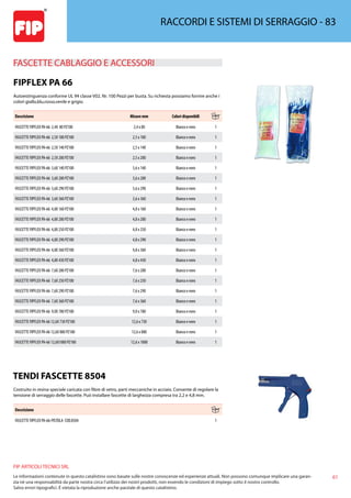 61
FIP ARTICOLI TECNICI SRL
Le informazioni contenute in questo catalistino sono basate sulle nostre conoscenze ed esperienze attuali. Non possono comunque implicare una garan-
zia nè una responsabilità da parte nostra circa l’utilizzo dei nostri prodotti, non essendo le condizioni di impiego sotto il nostro controllo.
Salvo errori tipografici. É vietata la riproduzione anche parziale di questo catalistino.
RACCORDI E SISTEMI DI SERRAGGIO - 83
FASCETTE CABLAGGIO E ACCESSORI 
FIPFLEX PA 66
Autoestinguenza conforme UL 94 classe V02. Nr. 100 Pezzi per busta. Su richiesta possiamo fornire anche i
colori giallo,blu,rosso,verde e grigio.
Descrizione Misure mm Colori disponibili
FASCETTE FIPFLEX PA-66 2,4X 80 PZ100 2,4 x 80 Bianco e nero 1
FASCETTE FIPFLEX PA-66 2,5X 100 PZ100 2,5 x 100 Bianco e nero 1
FASCETTE FIPFLEX PA-66 2,5X 140 PZ100 2,5 x 140 Bianco e nero 1
FASCETTE FIPFLEX PA-66 2,5X 200 PZ100 2,5 x 200 Bianco e nero 1
FASCETTE FIPFLEX PA-66 3,6X 140 PZ100 3,6 x 140 Bianco e nero 1
FASCETTE FIPFLEX PA-66 3,6X 200 PZ100 3,6 x 200 Bianco e nero 1
FASCETTE FIPFLEX PA-66 3,6X 290 PZ100 3,6 x 290 Bianco e nero 1
FASCETTE FIPFLEX PA-66 3,6X 360 PZ100 3,6 x 360 Bianco e nero 1
FASCETTE FIPFLEX PA-66 4,8X 160 PZ100 4,8 x 160 Bianco e nero 1
FASCETTE FIPFLEX PA-66 4,8X 200 PZ100 4,8 x 200 Bianco e nero 1
FASCETTE FIPFLEX PA-66 4,8X 250 PZ100 4,8 x 250 Bianco e nero 1
FASCETTE FIPFLEX PA-66 4,8X 290 PZ100 4,8 x 290 Bianco e nero 1
FASCETTE FIPFLEX PA-66 4,8X 360 PZ100 4,8 x 360 Bianco e nero 1
FASCETTE FIPFLEX PA-66 4,8X 430 PZ100 4,8 x 430 Bianco e nero 1
FASCETTE FIPFLEX PA-66 7,6X 200 PZ100 7,6 x 200 Bianco e nero 1
FASCETTE FIPFLEX PA-66 7,6X 250 PZ100 7,6 x 250 Bianco e nero 1
FASCETTE FIPFLEX PA-66 7,6X 290 PZ100 7,6 x 290 Bianco e nero 1
FASCETTE FIPFLEX PA-66 7,6X 360 PZ100 7,6 x 360 Bianco e nero 1
FASCETTE FIPFLEX PA-66 9,0X 780 PZ100 9,0 x 780 Bianco e nero 1
FASCETTE FIPFLEX PA-66 12,6X 730 PZ100 12,6 x 730 Bianco e nero 1
FASCETTE FIPFLEX PA-66 12,6X 880 PZ100 12,6 x 880 Bianco e nero 1
FASCETTE FIPFLEX PA-66 12,6X1000 PZ100 12,6 x 1000 Bianco e nero 1
TENDI FASCETTE 8504
Costruito in resina speciale caricata con fibre di vetro, parti meccaniche in acciaio. Consente di regolare la
tensione di serraggio delle fascette. Può installare fascette di larghezza compresa tra 2,2 e 4,8 mm.
Descrizione
FASCETTE FIPFLEX PA-66-PISTOLA COD.8504 1
 
