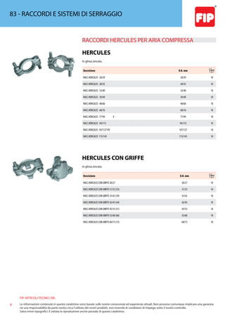 FIP ARTICOLI TECNICI SRL
8 Le informazioni contenute in questo catalistino sono basate sulle nostre conoscenze ed esperienze attuali. Non possono comunque implicare una garanzia
nè una responsabilità da parte nostra circa l’utilizzo dei nostri prodotti, non essendo le condizioni di impiego sotto il nostro controllo.
Salvo errori tipografici. É vietata la riproduzione anche parziale di questo catalistino.
83 - RACCORDI E SISTEMI DI SERRAGGIO
RACCORDI HERCULES PER ARIA COMPRESSA 
HERCULES
In ghisa zincata.
Descrizione D.N. mm
RACC.HERCULES 20/29 20/29 10
RACC.HERCULES 28/35 28/35 10
RACC.HERCULES 32/40 32/40 10
RACC.HERCULES 39/49 39/49 10
RACC.HERCULES 48/60 48/60 10
RACC.HERCULES 60/76 60/76 10
RACC.HERCULES 77/94 # 77/94 10
RACC.HERCULES 94/115 94/115 10
RACC.HERCULES 107/127 PD 107/127 10
RACC.HERCULES 115/145 115/145 10
HERCULES CON GRIFFE
In ghisa zincata.
Descrizione D.N. mm
RACC.HERCULES CON GRIFFE 20/27 20/27 10
RACC.HERCULES CON GRIFFE 31/33 (33) 31/33 10
RACC.HERCULES CON GRIFFE 35/42 (39) 35/42 10
RACC.HERCULES CON GRIFFE 42/45 (44) 42/45 10
RACC.HERCULES CON GRIFFE 45/53 (51) 45/53 10
RACC.HERCULES CON GRIFFE 55/60 (60) 55/60 10
RACC.HERCULES CON GRIFFE 60/73 (73) 60/73 10
 