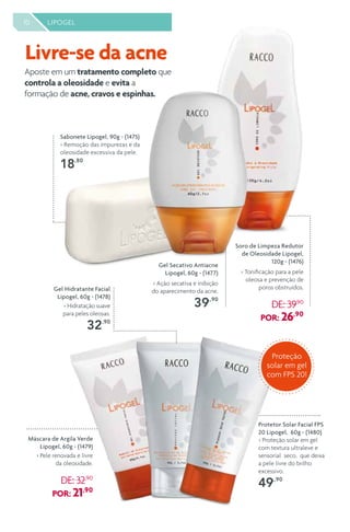 10 LIPOGEL
Gel Hidratante Facial
Lipogel, 60g - (1478)
> Hidratação suave
para peles oleosas.
32,90
Sabonete Lipogel, 90g - (1475)
> Remoção das impurezas e da
oleosidade excessiva da pele.
18,80
Protetor Solar Facial FPS
20 Lipogel, 60g - (1480)
> Proteção solar em gel
com textura ultraleve e
sensorial seco, que deixa
a pele livre do brilho
excessivo.
49,,90
Máscara de Argila Verde
Lipogel, 60g - (1479)
> Pele renovada e livre
da oleosidade.
DE: 32,90
POR: 21,90
Gel Secativo Antiacne
Lipogel, 60g - (1477)
> Ação secativa e inibição
do aparecimento da acne.
39,,90
Soro de Limpeza Redutor
de Oleosidade Lipogel,
120g - (1476)
> Tonificação para a pele
oleosa e prevenção de
poros obstruídos.
DE: 39,90
POR: 26,90
10 LIPOGEL
Aposte em um tratamento completo que
controla a oleosidade e evita a
formação de acne, cravos e espinhas.
Livre-se da acne
Proteção
solar em gel
com FPS 20!
 