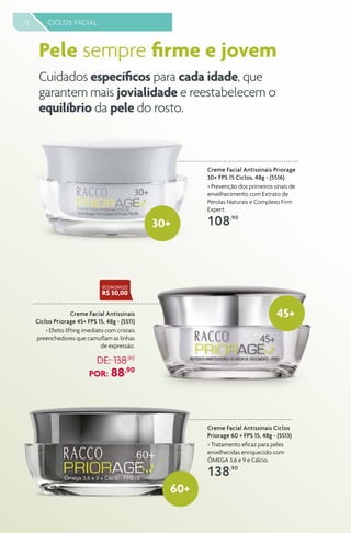 12 CICLOS FACIAL
Creme Facial Antissinais Ciclos
Priorage 60 + FPS 15, 48g - (5513)
> Tratamento eficaz para peles
envelhecidas enriquecido com
ÔMEGA 3,6 e 9 e Cálcio.
138,90
Creme Facial Antissinais Priorage
30+ FPS 15 Ciclos, 48g - (5516)
> Prevenção dos primeiros sinais de
envelhecimento com Extrato de
Pérolas Naturais e Complexo Firm
Expert.
108,90
Creme Facial Antissinais
Ciclos Priorage 45+ FPS 15, 48g - (5511)
> Efeito lifting imediato com cristais
preenchedores que camuflam as linhas
de expressão.
DE: 138,90
POR: 88,90
45+
60+
ECONOMIZE
R$ 50,00
30+
Cuidados específicos para cada idade, que
garantem mais jovialidade e reestabelecem o
equilíbrio da pele do rosto.
Pele sempre firme e jovem
 