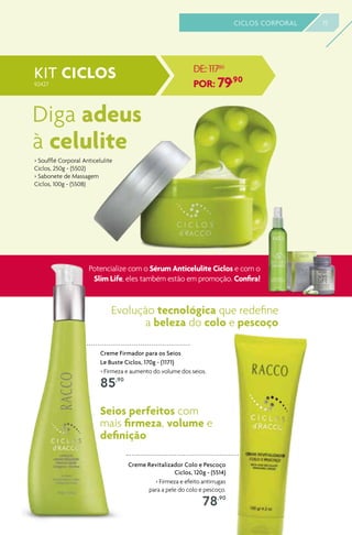 > Soufflé Corporal Anticelulite
Ciclos, 250g - (5502)
> Sabonete de Massagem
Ciclos, 100g - (5508)
Diga adeus
à celulite
KIT CICLOS DE: 117,80
POR: 79,90
Creme Firmador para os Seios
Le Buste Ciclos, 170g - (1171)
> Firmeza e aumento do volume dos seios.
85,90
Creme Revitalizador Colo e Pescoço
Ciclos, 120g - (5514)
> Firmeza e efeito antirrugas
para a pele do colo e pescoço.
78,90
Evolução tecnológica que redefine
a beleza do colo e pescoço
Seios perfeitos com
mais firmeza, volume e
definição
15CICLOS CORPORAL
Potencialize com o Sérum Anticelulite Ciclos e com o
Slim Life, eles também estão em promoção. Confira!
92427
 