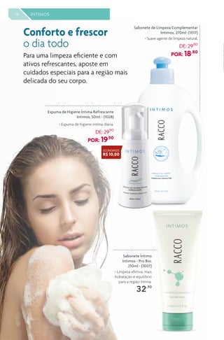 16 INTIMOS
Sabonete Íntimo
Intimos - Pro Bio,
210ml - (1007)
> Limpeza efetiva, mais
hidratação e equilíbrio
para a região íntima.
32,90
Sabonete de Limpeza Complementar
Intimos, 270ml- (1017)
> Suave agente de limpeza natural.
DE: 29,80
POR: 18,80
Conforto e frescor
o dia todo
Para uma limpeza eficiente e com
ativos refrescantes, aposte em
cuidados especiais para a região mais
delicada do seu corpo.
Espuma de Higiene Íntima Refrescante
Intimos, 50ml - (1028)
> Espuma de higiene íntima diária.
DE: 29,90
POR: 19,90
ECONOMIZE
R$ 10,00
 