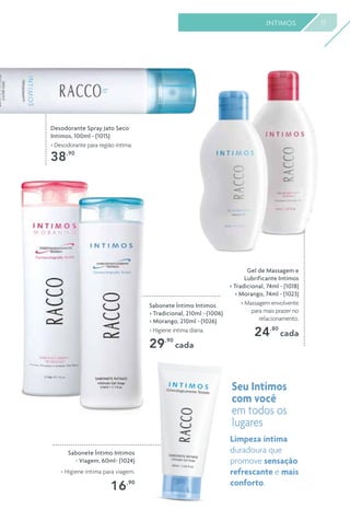 17INTIMOS
Desodorante Spray Jato Seco
Intimos, 100ml - (1015)
> Desodorante para região íntima.
38,90
Gel de Massagem e
Lubrificante Intimos
> Tradicional, 74ml - (1018)
> Morango, 74ml - (1023)
> Massagem envolvente
para mais prazer no
relacionamento.
24,80
cada
Sabonete Íntimo Intimos
> Tradicional, 210ml - (1006)
> Morango, 210ml - (1026)
> Higiene íntima diária.
29,90
cada
Sabonete Íntimo Intimos
- Viagem, 60ml- (1024)
> Higiene íntima para viagem.
16,90
Seu Intimos
com você
em todos os
lugares
Limpeza íntima
duradoura que
promove sensação
refrescante e mais
conforto.
 