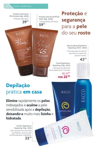 18 SOLEIL | DEPEELING
Protetor Solar Facial
FPS 30 Soleil, 60g - (3055)
> Proteção solar facial.
39,90
Protetor Solar Facial FPS 65
Soleil, 60g - (3056)
> Ultraproteção solar facial.
59,90
Gel Pós-Depilatório
Depeeling, 150g - (1613)
> Gel calmante com Aloe Vera
que hidrata e suaviza a pele
sensibilizada após a depilação.
33,90
Mousse Spray Depilatório
Depeeling, 150ml - (1610)
> Fácil aplicação em aerosol
que elimina os pelos em
poucos minutos.
43,90
Creme Depilatório
Depeeling, 150g - (1612)
> Remoção dos pelos de
forma rápida, fácil e sem dor.
DE: 33,90
POR: 22,90
Elimine rapidamente os pelos
indesejados e acalme a pele
sensibilizada após a depilação,
deixando-a muito mais lisinha e
hidratada.
Depilação
prática em casa
Proteção e
segurança
para a pele
do seu rosto
 