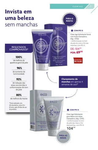 19CLEAR AGE
80%
de melhora da maciez
RESULTADOS
COMPROVADOS*
*Teste realizado com
28 voluntários, entre 42 e
65 anos, após 28 dias de uso
do produto.
100%
de melhora da
aparência geral da pele
96%
de aumento da
luminosidade
92%
de redução das
áreas escurecidas e
uniformização do tom
de pele
Clear Age Hidratante
para Mãos com Ação
Clareadora, 60g - (1101)
> Uniformização no tom
da pele das mãos e fim
dasmanchas, com FPS 15.
104,90
Clear Age Hidratante Facial
com Ação Clareadora,
60g - (1102)
> Uniformização no tom
da pele do rosto e fim das
manchas, com FPS 15.
DE: 104,90
POR: 69,90
COM FPS 15
COM FPS 15
Clareamento de
manchas em apenas 4
semanas de uso!*
Invista em
uma beleza
sem manchas
ECONOMIZE
R$ 35,00
PARA AS
MÃOS
PARA O
ROSTO
 