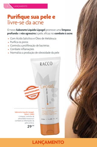 2 LANÇAMENTO
O novo Sabonete Líquido Lipogel promove uma limpeza
profunda e não agressiva à pele, eficaz no combate à acne.
Purifique sua pele e
livre-se da acne
Sabonete Líquido Lipogel,
120ml - (1481)
> Limpeza, controle da
oleosidade excessiva e
combate às inflamações da
pele acneica.
29,,90
DERMATOLOGICAMENTE
TESTADO
Com Ácido Salicílico e Óleo de Melaleuca
Purifica os poros
Controla a proliferação de bactérias
Combate inflamações
Normaliza a produção de oleosidade da pele
 