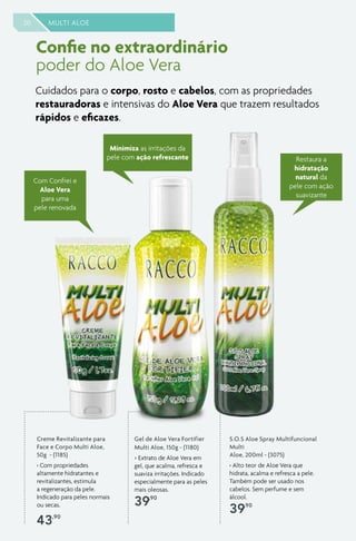 20 MULTI ALOE
Confie no extraordinário
poder do Aloe Vera
S.O.S Aloe Spray Multifuncional
Multi
Aloe, 200ml - (3075)
› Alto teor de Aloe Vera que
hidrata, acalma e refresca a pele.
Também pode ser usado nos
cabelos. Sem perfume e sem
álcool.
39,90
Gel de Aloe Vera Fortifier
Multi Aloe, 150g - (1180)
> Extrato de Aloe Vera em
gel, que acalma, refresca e
suaviza irritações. Indicado
especialmente para as peles
mais oleosas.
39,90
Minimiza as irritações da
pele com ação refrescante
Creme Revitalizante para
Face e Corpo Multi Aloe,
50g - (1185)
› Com propriedades
altamente hidratantes e
revitalizantes, estimula
a regeneração da pele.
Indicado para peles normais
ou secas.
43,90
Restaura a
hidratação
natural da
pele com ação
suavizante
Cuidados para o corpo, rosto e cabelos, com as propriedades
restauradoras e intensivas do Aloe Vera que trazem resultados
rápidos e eficazes.
Com Confrei e
Aloe Vera
para uma
pele renovada
 