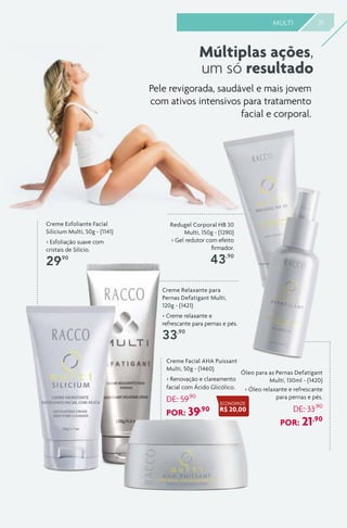 Creme Relaxante para
Pernas Defatigant Multi,
120g - (1421)
> Creme relaxante e
refrescante para pernas e pés.
33,90
21MULTI
Redugel Corporal HB 30
Multi, 150g - (1290)
> Gel redutor com efeito
firmador.
43,90
Óleo para as Pernas Defatigant
Multi, 130ml - (1420)
> Óleo relaxante e refrescante
para pernas e pés.
DE: 33,90
POR: 21,90
Creme Esfoliante Facial
Silicium Multi, 50g - (1141)
> Esfoliação suave com
cristais de Silício.
29,90
Múltiplas ações,
um só resultado
Pele revigorada, saudável e mais jovem
com ativos intensivos para tratamento
facial e corporal.
Creme Facial AHA Puissant
Multi, 50g - (1460)
> Renovação e clareamento
facial com Ácido Glicólico.
DE: 59,90
POR: 39,90
ECONOMIZE
R$ 20,00
 
