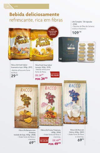 24 LIFE
Fibra Life Fresh Sabor
Guaraná e Açaí, 200g - (917)
> Bebida refrescante fonte
de fibras.
29,80
Fibra Fresh Soja Sabor
Laranja, 200g - (919)
> Bebida refrescante
fonte de fibras.
DE: 34,90
POR: 24,90
Fibra Life Banana com
Proteína
Isolada de Soja, 400g - (908)
> Shake fonte de fibras e
vitaminas.
69,90
Fibra Life Rico em
Cálcio, 400g - (907)
> Shake fonte de fibras
e vitaminas.
69,90
Fibra Life Frutas Tropicais,
400g - (906)
> Shake fonte de fibras e
vitaminas.
DE: 69,90
POR: 49,90
Bebida deliciosamente
refrescante, rica em fibras Life Complex - 60 cápsulas
- (930)
> Cápsulas de Óleo de Cártamo,
Cromo e Vitamina E.
109,90
Mais
concentrado.
Rende 20
porções!
ECONOMIZE
R$ 20,00
ECONOMIZE
R$ 10,00
 