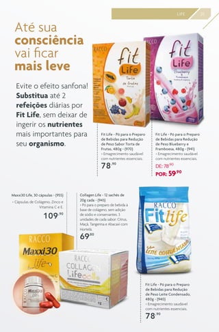25LIFE
Até sua
consciência
vai ficar
mais leve
Evite o efeito sanfona!
Substitua até 2
refeições diárias por
Fit Life, sem deixar de
ingerir os nutrientes
mais importantes para
seu organismo.
Collagen Life - 12 sachês de
20g cada - (943)
> Pó para o preparo de bebida à
base de colágeno, sem adição
de sódio e conservantes. 3
unidades de cada sabor: Citrus,
Maçã, Tangerina e Abacaxi com
Hortelã.
69,80
Fit Life - Pó para o Preparo
de Bebidas para Redução
de Peso Leite Condensado,
480g - (940)
> Emagrecimento saudável
com nutrientes essenciais.
78,90
Fit Life - Pó para o Preparo
de Bebidas para Redução
de Peso Blueberry e
Framboesa, 480g - (941)
> Emagrecimento saudável
com nutrientes essenciais.
DE: 78,90
POR: 59,90
Fit Life - Pó para o Preparo
de Bebidas para Redução
de Peso Sabor Torta de
Frutas, 480g - (970)
> Emagrecimento saudável
com nutrientes essenciais.
78,90
Maxxi30 Life, 30 cápsulas - (955)
> Cápsulas de Colágeno, Zinco e
Vitamina C e E.
109,90
 
