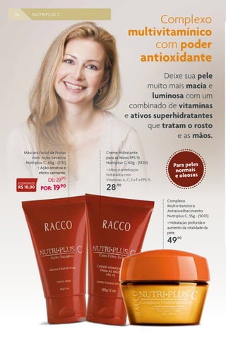 26 NUTRIPLUS C
Complexo
Multivitamínico
Antienvelhecimento
Nutriplus C, 55g - (5001)
> Hidratação profunda e
aumento da vitalidade da
pele.
49,90
Máscara Facial de Frutas
com Ação Secativa
Nutriplus C, 60g - (1131)
> Ação secativa e
efeito calmante.
DE:29,90
POR: 19,90
Complexo
multivitamínico
com poder
antioxidante
Deixe sua pele
muito mais macia e
luminosa com um
combinado de vitaminas
e ativos superhidratantes
que tratam o rosto
e as mãos.
Creme Hidratante
para as Mãos FPS 15
Nutriplus C, 60g - (5120)
> Mãos e antebraços
hidratados com
Vitaminas A, C, E e F e FPS 15.
28,90
ECONOMIZE
R$ 10,00
Para peles
normais
e oleosas
 