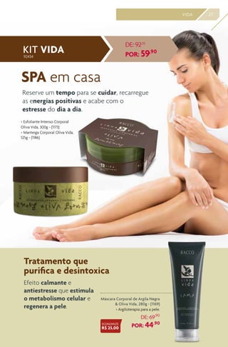 27VIDA
Máscara Corporal de Argila Negra
& Oliva Vida, 280g - (1169)
> Argiloterapia para a pele.
DE: 69,90
POR: 44,90
> Esfoliante Intenso Corporal
Oliva Vida, 300g - (1173)
> Manteiga Corporal Oliva Vida,
125g - (1186)
Tratamento que
purifica e desintoxica
SPA em casa
Efeito calmante e
antiestresse que estimula
o metabolismo celular e
regenera a pele.
Reserve um tempo para se cuidar, recarregue
as energias positivas e acabe com o
estresse do dia a dia.
KIT VIDA
DE: 92,70
POR: 59,90
ECONOMIZE
R$ 25,00
92434
 