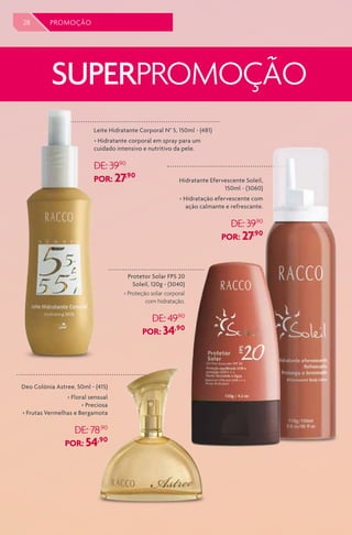 28 PROMOÇÃO
SUPERPROMOÇÃO
Deo Colônia Astree, 50ml - (415)
> Floral sensual
> Preciosa
> Frutas Vermelhas e Bergamota
DE: 78,90
POR: 54,90
Leite Hidratante Corporal N° 5, 150ml - (481)
> Hidratante corporal em spray para um
cuidado intensivo e nutritivo da pele.
DE: 39,90
POR: 27,90
Hidratante Efervescente Soleil,
150ml - (3060)
> Hidratação efervescente com
ação calmante e refrescante.
DE: 39,90
POR: 27,90
Protetor Solar FPS 20
Soleil, 120g - (3040)
> Proteção solar corporal
com hidratação.
DE: 49,90
POR: 34,90
 