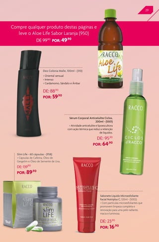 29
Compre qualquer produto destas páginas e
leve o Aloe Life Sabor Laranja (950)
DE 99,90
POR: 49,90
Deo Colônia Malle, 100ml - (310)
> Oriental sensual
> Intenso
> Cardamomo, Sândalo e Âmbar
DE: 88,90
POR: 59,90
Sérum Corporal Anticelulite Ciclos,
200ml - (5501)
> Atividade anticelulite e lipoescultora
com ação térmica que reduz a retenção
de líquidos.
DE: 95,90
POR: 64,90
Slim Life - 60 cápsulas - (958)
> Cápsulas de Cafeína, Óleo de
Gergelim e Óleo de Semente de Uva.
DE: 139,90
POR: 89,90
Sabonete Líquido Microesfoliante
Facial Nutriplus C, 120ml - (5002)
> Com partículas microesfoliantes que
promovem limpeza completa e
renovação para uma pele radiante,
macia e luminosa.
DE: 23,90
POR: 16,90
 