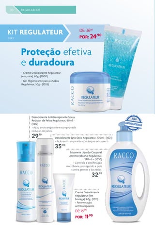 Sabonete Líquido Corporal
Antimicrobiano Regulateur,
270ml – (1050)
> Controla a proliferação
microbiana, protegendo a pele
contra germes e bactérias.
32,90
30 REGULATEUR
Desodorante Antitranspirante Spray
Redutor de Pelos Regulateur, 80ml -
(1012)
> Ação antitranspirante e comprovada
redução de pelos.
29,90
Desodorante Jato Seco Regulateur, 100ml- (1021)
> Ação antitranspirante com toque extrasseco.
35,80
Creme Desodorante
Regulateur (em
bisnaga), 60g- (1011)
> Potente ação
antritranspirante.
DE:16,90
POR: 11,90
Proteção efetiva
e duradoura
KIT REGULATEUR
92431
DE: 3680
POR: 24,90
> Creme Desodorante Regulateur
(em pote), 60g- (1000)
> Gel Higienizante para as Mãos
Regulateur, 50g - (1025)
ANTIMICROBIANA
AÇÃO
 
