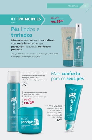 31PRINCIPLES
Creme Desodorante para os Pés
Principles, 50g - (1301)
> Combate ao mau odor dos pés.
DE:19,90
POR: 13,90
Gel Redutor de
Atrito para Prevenção
de Calos e Bolhas
Principles, 15g - (1305)
> Evita o surgimento de
calos e bolhas.
32,90
Desodorante Jato Seco para Pés
Principles, 100ml - (1310)
> Desodorante antiperspirante para
os pés.
29,90
Pés lindos e
tratados
>Spray de Hidratação Intensiva Para os Pés Principles, 50ml - (1307)
>Gomage para Pés Principles, 60g - (1309)
KIT PRINCIPLES
92430
DE: 64,80
POR: 39,90
Mantenha seus pés sempre saudáveis
com cuidados especiais que
promovem muito mais conforto e
proteção. 
Mais conforto
para os seus pés
 
