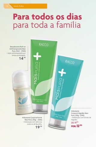 32 MAIS PURA
Desodorante Roll-on
Antitranspirante Mais
Pura, 55ml - (1344)
> Ação antitranspirante por
tempo prolongado.
14,90
Hidratante
Corporal Algodão Mais
Pura, 250g - (1345)
> Hidratação com Extrato de
Algodão.
DE:19,90
POR: 12,90
Hidratante Corporal Karitê
Mais Pura, 250g - (1350)
> Hidratação com deliciosa
essência de Baunilha.
19,90
Para todos os dias
para toda a família
 