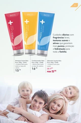 33
Shampoo Suave Mais
Pura, 250g - (1347)
> Limpeza diária para
todos os tipos de
cabelo.
15,90
Condicionador Mais
Pura, 250g - (1348)
> Maciez para todos
os tipos de cabelos.
16,90
Sabonete Líquido Mais
Pura, 250g - (1349)
> Limpeza suave para
a pele.
DE:17,90
POR: 12,90
Cuidados diários com
fragrâncias leves,
texturas suaves e
ativos que garantem
mais pureza, proteção
e hidratação para
toda a família.
 