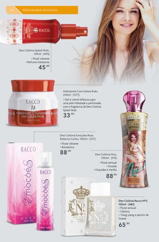 34 PERFUMARIA FEMININA
Deo Colônia Racco Nº5,
100ml - (482)
> Floral sensual
> Clássica
> Ylang-ylang e Jasmim de
Grasse
65,80
Deo Colônia Nua,
100ml - (374)
> Floral sensual
> Ousada
> Orquídea e Vanilla
88,90
Deo Colônia Emoções Rosa
Roberto Carlos, 100ml - (377)
> Floral vibrante
> Romântica
88,90
Deo Colônia Splash Rubi,
140ml - (405)
> Floral vibrante
> Perfume hidratante
45,80
Hidratante Com Geleia Rubi,
250ml - (1177)
> Gel e creme bifásicos para
uma pele hidratada e perfumada
com a fragrância da Deo Colônia
Splash Rubi.
33,90
 