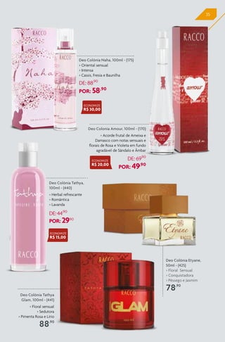 35
Deo Colonia Amour, 100ml - (170)
> Acorde frutal de Ameixa e
Damasco com notas sensuais e
florais de Rosa e Violeta em fundo
agradável de Sândalo e Âmbar
DE: 69,90
POR: 49,90
Deo Colônia Etyane,
50ml - (425)
> Floral Sensual
> Conquistadora
> Pêssego e Jasmim
78,90
Deo Colônia Naha, 100ml - (175)
> Oriental sensual
> Intensa
> Cassis, Fresia e Baunilha
DE: 88,90
POR: 58,90
Deo Colônia Tathya
Glam, 100ml - (441)
> Floral sensual
> Sedutora
> Pimenta Rosa e Lírio
88,90
Deo Colônia Tathya,
100ml - (440)
> Herbal refrescante
> Romântica
> Lavanda
DE:44,90
POR: 29,90
ECONOMIZE
R$ 30,00
ECONOMIZE
R$ 20,00
ECONOMIZE
R$ 15,00
 