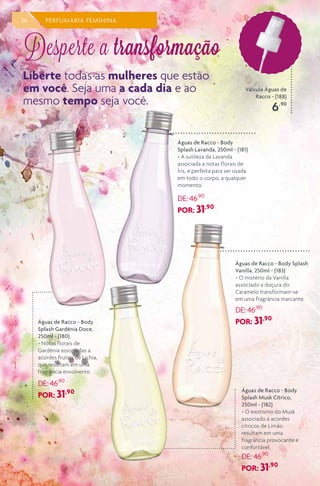 Válvula Águas de
Racco - (188)
6,90
36 PERFUMARIA FEMININA
Águas de Racco - Body
Splash Lavanda, 250ml - (181)
> A sutileza da Lavanda
associada a notas florais de
Íris, é perfeita para ser usada
em todo o corpo, a qualquer
momento.
DE: 46,90
POR: 31,90
Águas de Racco - Body Splash
Vanilla, 250ml - (183)
> O mistério da Vanilla
associado a doçura do
Caramelo transformam-se
em uma fragrância marcante.
DE: 46,90
POR: 31,90
Águas de Racco - Body
Splash Musk Cítrico,
250ml - (182)
> O exotismo do Musk
associado a acordes
cítricos de Limão
resultam em uma
fragrância provocante e
confortável.
DE: 46,90
POR: 31,90
Águas de Racco - Body
Splash Gardênia Doce,
250ml - (180)
> Notas florais de
Gardênia associadas a
acordes frutais de Lichia,
que resultam em uma
fragrância envolvente.
DE: 46,90
POR: 31,90
Liberte todas as mulheres que estão
em você. Seja uma a cada dia e ao
mesmo tempo seja você.
Desperte a transformação
 