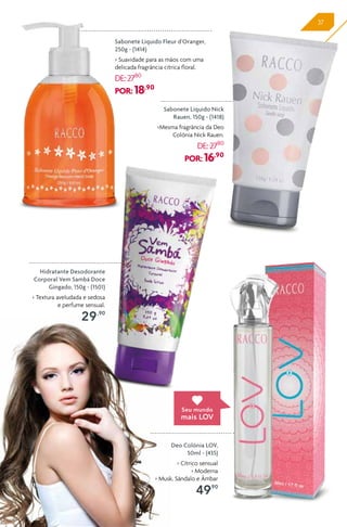 37
Deo Colônia LOV,
50ml - (435)
> Cítrico sensual
> Moderna
> Musk, Sândalo e Âmbar
49,90
Sabonete Líquido Nick
Rauen, 150g - (1418)
>Mesma fragrância da Deo
Colônia Nick Rauen.
DE:27,80
POR: 16,90
Sabonete Líquido Fleur d'Oranger,
250g - (1414)
> Suavidade para as mãos com uma
delicada fragrância cítrica floral.
DE:27,80
POR: 18,90
Hidratante Desodorante
Corporal Vem Sambá Doce
Gingado, 150g - (1501)
> Textura aveludada e sedosa
e perfume sensual.
29,90
Seu mundo
mais LOV
 