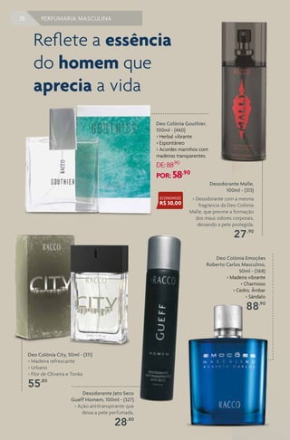 38 PERFUMARIA MASCULINA
Deo Colônia City, 50ml - (311)
> Madeira refrescante
> Urbano
> Flor de Oliveira e Tonka
55,80
Desodorante Jato Seco
Gueff Homem, 100ml - (327)
> Ação antitranspirante que
deixa a pele perfumada.
28,80
Desodorante Malle,
100ml - (313)
> Desodorante com a mesma
fragrância da Deo Colônia
Malle, que previne a formação
dos maus odores corporais,
deixando a pele protegida.
27,90
Deo Colônia Emoções
Roberto Carlos Masculino,
50ml - (368)
> Madeira vibrante
> Charmoso
> Cedro, Âmbar
> Sândalo
88,90
Deo Colônia Gouthier,
100ml - (460)
> Herbal vibrante
> Espontâneo
> Acordes marinhos com
madeiras transparentes.
DE:88,90
POR: 58,90
Reflete a essência
do homem que
aprecia a vida
ECONOMIZE
R$ 30,00
 