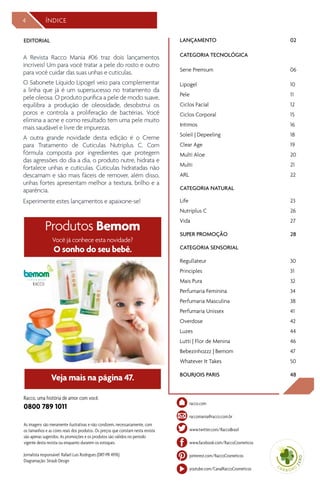 LANÇAMENTO	02
CATEGORIA TECNOLÓGICA
Serie Premium 	 06
Lipogel	10
Pele	11
Ciclos Facial	 12
Ciclos Corporal	 15
Intimos	 16
Soleil | Depeeling	 18
Clear Age	 19
Multi Aloe	 20
Multi	 21
ARL	22	
CATEGORIA NATURAL
Life	 23
Nutriplus C	 26
Vida	27
SUPER PROMOÇÃO	 28
CATEGORIA SENSORIAL
Regullateur	30
Principles	 31
Mais Pura	 32
Perfumaria Feminina	 34
Perfumaria Masculina	 38
Perfumaria Unissex	 41
Overdose	 42
Luzes	 44
Lutti | Flor de Menina	 46
Bebezinhozzz | Bemom	 47
Whatever It Takes	 50
BOURJOIS PARIS	 48
As imagens são meramente ilustrativas e não condizem, necessariamente, com
os tamanhos e as cores reais dos produtos. Os preços que constam nesta revista
são apenas sugeridos. As promoções e os produtos são válidos no período
vigente desta revista ou enquanto durarem os estoques.
Jornalista responsável: Rafael Luis Rodrigues (DRT-PR 4976)
Diagramação: Straub Design
Racco, uma história de amor com você.
0800 789 1011
EDITORIAL
44 ÍNDICE
raccomania@racco.com.br
racco.com
www.facebook.com/RaccoCosmeticos
pinterest.com/RaccoCosmeticos
www.twitter.com/RaccoBrasil
youtube.com/CanalRaccoCosmeticos
A Revista Racco Mania #06 traz dois lançamentos
incríveis! Um para você tratar a pele do rosto e outro
para você cuidar das suas unhas e cutículas.
O Sabonete Líquido Lipogel veio para complementar
a linha que já é um supersucesso no tratamento da
pele oleosa. O produto purifica a pele de modo suave,
equilibra a produção de oleosidade, desobstrui os
poros e controla a proliferação de bactérias. Você
elimina a acne e como resultado tem uma pele muito
mais saudável e livre de impurezas.
A outra grande novidade desta edição é o Creme
para Tratamento de Cutículas Nutriplus C. Com
fórmula composta por ingredientes que protegem
das agressões do dia a dia, o produto nutre, hidrata e
fortalece unhas e cutículas. Cutículas hidratadas não
descamam e são mais fáceis de remover, além disso,
unhas fortes apresentam melhor a textura, brilho e a
aparência.
Experimente estes lançamentos e apaixone-se!
Você já conhece esta novidade?
O sonho do seu bebê.
Produtos Bemom
Veja mais na página 47.
by
 