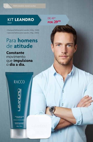 40 PERFUMARIA MASCULINA
KIT LEANDRO
92429
DE: 4380
POR: 29,90
> Shampoo Refrescante Leandro, 200g - (1430)
> Sabonete Refrescante Leandro, 100g - (1944)
Para homens
de atitude
Constante
movimento
que impulsiona
o dia a dia.
 