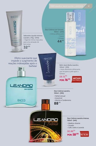 PERFUMARIA MASCULINA | UNISSEX 41
Deo Colônia Leandro,
100ml - (390)
> Herbal sensual
> Irresistível
> Absinto e Cardamomo.
88,90
Deo Colônia Leandro Intense,
100ml - (445)
> Madeira vibrante
> Ousado
> Café, Cedro e Lavanda
DE:88,90
POR: 58,90
Balm Após Barba Leandro,
100ml - (393)
> Ação altamente refrescante,
que recupera a pele após o
barbear.
DE:33,90
POR: 16,95
Sabonete Líquido Intimos
Leandro, 210g - (1435)
> Higiente íntima masculina
para uma sensação de
bem-estar.
32,80
Efeito suavizante que
impede o surgimento de
reações indesejadas após o
barbear
Deo Colônia Just Unissex,
100ml - (200)
> Cítrica refrescante
> Suave
> Unissex
44,90
ECONOMIZE
R$ 30,00
 