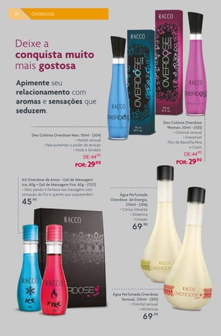 42 OVERDOSE
Deo Colônia Overdose
Woman, 50ml - (303)
> Oriental sensual
> Irresistível
> Flor de Baunilha Pera
e Cassis
DE:44,90
POR: 29,90
Deo Colônia Overdose Man, 50ml - (304)
> Herbal sensual
> Para aumentar o poder de atração
> Musk e Sândalo
DE:44,90
POR: 29,90
Kit Overdose de Amor - Gel de Massagem
Ice, 60g + Gel de Massagem Fire, 60g - (1127)
> Mais paixão e fantasia nas massagens com
sensação de frio e quente que surpreendem.
45,90
Deixe a
conquista muito
mais gostosa
Apimente seu
relacionamento com
aromas e sensações que
seduzem.
Água Perfumada Overdose
Sensual, 210ml - (305)
> Oriental sensual
> Misteriosa
69,90
Água Perfumada
Overdose de Energia,
210ml - (306)
> Cítrica Vibrante
> Dinâmica
> Unissex
69,90
 