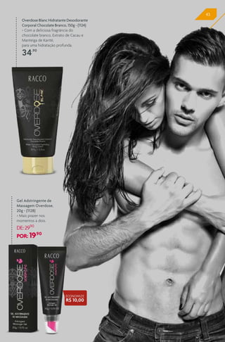 4343
Overdose Blanc Hidratante Desodorante
Corporal Chocolate Branco, 150g - (1124)
> Com a deliciosa fragrância do
chocolate branco, Extrato de Cacau e
Manteiga de Karité,
para uma hidratação profunda.
34,90
Gel Adstringente de
Massagem Overdose,
20g - (1128)
> Mais prazer nos
momentos a dois.
DE:29,90
POR: 19,90
ECONOMIZE
R$ 10,00
 