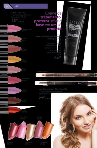 44 MAQUIAGEM
Batom Luzes, 3,5g
> Com ativos que tratam os
lábios e com FPS 20.
25,90
cada
Preto - (26/01)
Marrom - (26/02)
Creme Facial Tonalizante BB Cream
Luzes, 60g - (12/08)
> 6 em 1
> Hidratação intensa
> Uniformização da pele
> Efeito tensor imediato
> Ação antissinais
>Ação antioxidante
> FPS 15
64,90
Creme de
tratamento,
protetor solar e
base em um só
produto> Quartzo Rosa
(01/31)
> Jaspe
(01/32)
> Esmeralda
(01/44)
> Ágata
(01/34)
> Olivina
(01/45)
> Ouro
(01/37)
> lolita
(01/46)
> rubi
(01/28)
> Jade
(01/43)
> Topazio
(01/27)
> Ametista
(01/25)
> Diamante
(01/26)
> Ambar
(01/30)
> Granada
(01/29)
Lápis Delineador para Olhos Luzes, 1,2g
> Contorno perfeito que realça a
expressão do olhar.
29,90
cada
44 LUZES
 