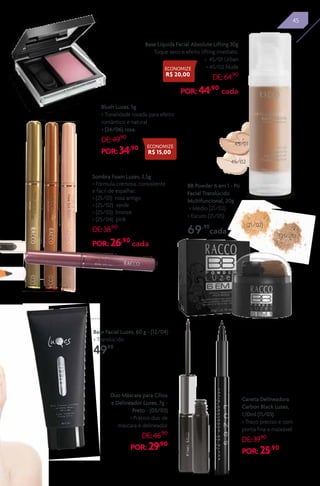 45
Sombra Foam Luzes, 2,5g
> Fórmula cremosa, consistente
e fácil de espalhar.
> (25/01) rosa antigo
> (25/02) verde
> (25/03) bronze
> (25/04) pink
DE:38,90
POR: 26,90
cada
25/01
25/02 25/0425/03
Base Líquida Facial Absolute Lifting 30g
Toque seco e efeito lifting imediato.
> 45/01 Urban
> 45/02 Nude
DE:64,90
POR: 44,90
cada
45/02
45/01
Blush Luzes, 5g
> Tonalidade rosada para efeito
romântico e natural
> (24/06) rosa.
DE:49,90
POR: 34,90
Base Facial Luzes, 60 g - (12/04)
> Translúcido
49,90
Duo Máscara para Cílios
e Delineador Luzes, 7g -
Preto - (03/03)
> Prático duo de
máscara e delineador
DE:46,90
POR: 29,90
Caneta Delineadora
Carbon Black Luzes,
1,10ml (11/03)
> Traço preciso e com
ponta fina e maleável
DE:39,90
POR: 25,90
ECONOMIZE
R$ 15,00
ECONOMIZE
R$ 20,00
BB Powder 6 em 1 - Pó
Facial Translúcido
Multifuncional, 20g
> Médio (21/02)
> Escuro (21/05)
69,90
cada
45
(21/02)
(21/05)
 