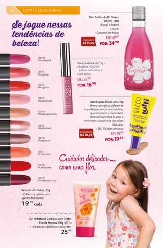 Batom Lutti Colors, 3,5g
> Cobertura perfeita com
agentes hidratantes.
19,90
cada
30/10
#arrasapink
30/11
#rosatop
30/12
#redglam
30/13
#supernude
30/14
#nudecaramelo
30/15
#metalpink
30/16
#rosaretro
30/17
#coracoral
30/18
#cerejasexy
30/19
#violetamistica
Base Líquida Facial Lutti, 30g
> Efeito natural no disfarce de
imperfeições e com microesferas
que absorvem a oleosidade,
diminuem o brilho da pele e
minimizam a aparência dos poros
dilatados.
> (33/10) bege sensação
DE:29,90
POR: 19,90
Gloss Labial Lutti, 3g -
Chiclete - (30/01)
> Lábios hidratados e
com brilho.
DE:25,80
POR: 16,90
Deo Colônia Lutti Flower,
200ml - (317)
> Floral Vibrante
> Jovem
> Coquetel de frutas
DE:49,90
POR: 34,90
Se jogue nessas
tendências de
beleza!
46 LUTTI | FLOR DE MENINA
ECONOMIZE
R$ 15,00
ECONOMIZE
R$ 10,00
Cuidados delicados
como uma flor 
Gel Hidratante Corporal com Glitter
Flor de Menina, 150g - (1715)
> Hidratação e perfume com glitter
25,90
 