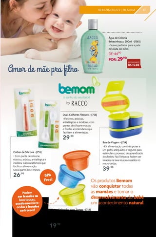 Água de Colônia
Bebezinhozzz, 200ml - (1565)
> Suave perfume para a pele
delicada do bebê.
DE:44,90
POR: 29,90
Amor de mãe pra filho
47BEBEZINHOZZZ | BEMOM
ECONOMIZE
R$ 15,00
by
3 Potes Coloridos com Tampa - (753)
> Mantém as papinhas, comidinhas e o leite em pó do bebê
protegidos. Com vedação de alta qualidade, para mais
segurança e higiene. Cada potetem capacidade para 250ml.
19,90
Os produtos Bemom
vão conquistar todas
as mamães e tornar o
desenvolvimento do bebê
um acontecimento natural.
Duas Colheres Flexíveis - (756)
> Flexíveis, atóxicas,
antialérgicas e inodoras, com
pontas de silicone macias
e bordas arredondadas que
facilitam a alimentação.
29,90
Colher de Silicone - (755)
> Com ponta de silicone,
elástica, atóxica, antialérgica e
inodora. Cabo anatômico que
facilita a alimentação.
Uso a partir dos 4 meses.
26,90
BPA
Free!
Podem
ser lavados na
lava-louças,
usadosnomicro-
ondas e levados
aofreezer!
Box de Viagem - (754)
> Kit alimentação com três potes e
um garfo, adequados e seguros para
estimular o processo de aprendizado
dos bebês. Fácil limpeza. Podem ser
lavados na lava-louças e usados no
micro-ondas.
39,90
 