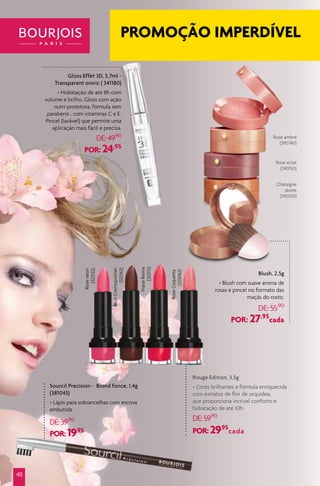 Rouge Edition, 3,5g
> Cores brilhantes e fórmula enriquecida
com extratos de flor de orquídea,
que proporciona incrível conforto e
hidratação de até 10h.
DE:59,90
POR: 29,95
cada
Blush, 2,5g
> Blush com suave aroma de
rosas e pincel no formato das
maçãs do rosto.
DE: 55,90
POR: 27,95
cada
Sourcil Precision - Blond fonce, 1,4g
(381043)
> Lápis para sobrancelhas com escova
embutida.
DE:39,90
POR: 19,95
Rose ambré
(390740)
Rose éclat
(390150)
BrunCosmopolitan
(323162)
Roseneon
(323122)
FraiseRemix
(323112)
RoseCoquetta
(323062)
Châtaigne
dorée
(390100)
48
Gloss Effet 3D, 5,7ml -
Transparent oniric ( 341180)
> Hidratação de até 8h com
volume e brilho. Gloss com ação
nutri-protetora, fórmula sem
parabeno , com vitaminas C e E.
Pincel (lavável) que permite uma
aplicação mais fácil e precisa.
DE:49,90
POR: 24,95
PROMOÇÃO IMPERDÍVEL
 