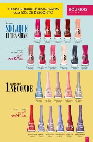 Rouge casino
(378250)
Rouge escarpin
(378240)
Rouge diva
(378220)
Magenta show
(378430)
Abricot ouaté
(378460)
Beige glamour
(378270)
Fuchsia hype
(378230)
Beige elegant
(378260)
Bleu asphalte
(378370)
Rose imaginaire
(378620)
Rouge fashionista
(378410)
1SECONDE
So Laque
Ultra Shine, 10ml
DE: 25,90
POR: 12,95
cada
Esmalte 1 Seconde
DE: 29,90
POR: 14,95
cada
49
Blue water
(353080)
TODOS OS PRODUTOS DESTAS PÁGINAS
COM 50% DE DESCONTO
 