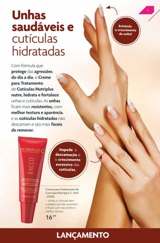 5
Com fórmula que
protege das agressões
do dia a dia, o Creme
para Tratamento
de Cutículas Nutriplus
nutre, hidrata e fortalece
unhas e cutículas. As unhas
ficam mais resistentes, com
melhor textura e aparência,
e as cutículas hidratadas não
descamam e são mais fáceis
de remover.
Unhas
saudáveis e
cutículas
hidratadas
Creme para Tratamento de
Cutículas Nutriplus C, 15ml
- (5160)
> Unhas e cutículas bem
cuidadas que não escamam
e ficam com mais brilho e
melhor textura.
16,90
Estimula
o crescimento
da unha!
Impede a
descamação e
o crescimento
excessivo das
cutículas.
 
