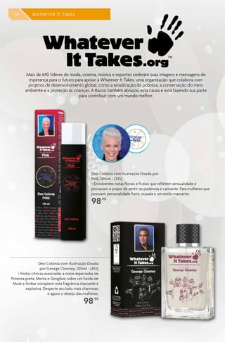 50 WATHEVER IT TAKES
Mais de 640 líderes de moda, cinema, música e esportes cederam suas imagens e mensagens de
esperança para o futuro para apoiar a Whatever It Takes, uma organização que colabora com
projetos de desenvolvimento global, como a erradicação da pobreza, a conservação do meio
ambiente e a proteção às crianças. A Racco também abraçou esta causa e está fazendo sua parte
para contribuir com um mundo melhor.
Deo Colônia com Ilustração Doada por
Pink, 100ml - (325)
> Envolventes notas florais e frutais que refletem sensualidade e
provocam o prazer de sentir-se poderosa e cativante. Para mulheres que
possuem personalidade forte, ousada e um estilo marcante.
98,90
Deo Colônia com Ilustração Doada
por George Clooney, 100ml - (455)
> Notas cítricas associadas a notas especiadas de
Pimenta preta, Menta e Gengibre, sobre um fundo de
Musk e Âmbar compõem esta fragrância marcante e
explosiva. Desperte seu lado mais charmoso
e aguce o desejo das mulheres.
98,90
 